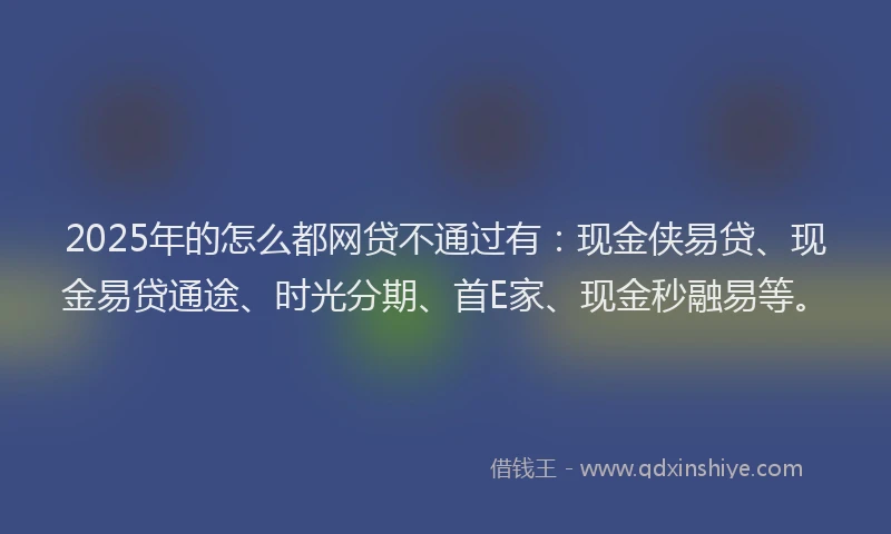 2025年的怎么都网贷不通过有：现金侠易贷、现金易贷通途、时光分期、首E家、现金秒融易等。