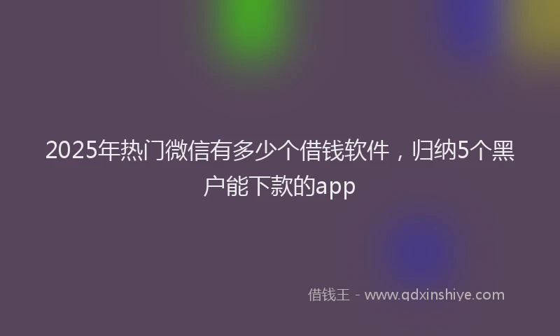 2025年热门微信有多少个借钱软件，归纳5个黑户能下款的app