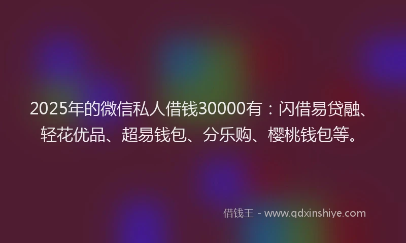 2025年的微信私人借钱30000有：闪借易贷融、轻花优品、超易钱包、分乐购、樱桃钱包等。