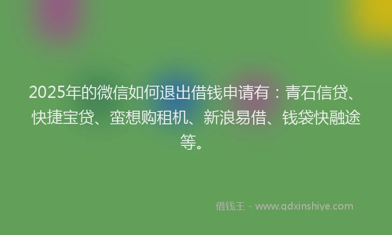2025年的微信如何退出借钱申请有：青石信贷、快捷宝贷、蛮想购租机、新浪易借、钱袋快融途等。