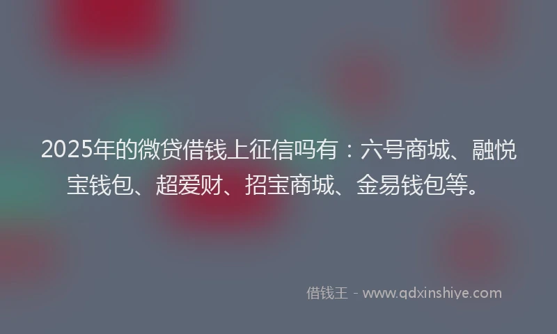2025年的微贷借钱上征信吗有：六号商城、融悦宝钱包、超爱财、招宝商城、金易钱包等。
