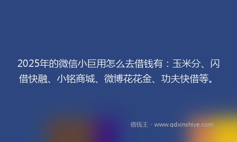 2025年的微信小巨用怎么去借钱有：玉米分、闪借快融、小铭商城、微博花花金、功夫快借等。