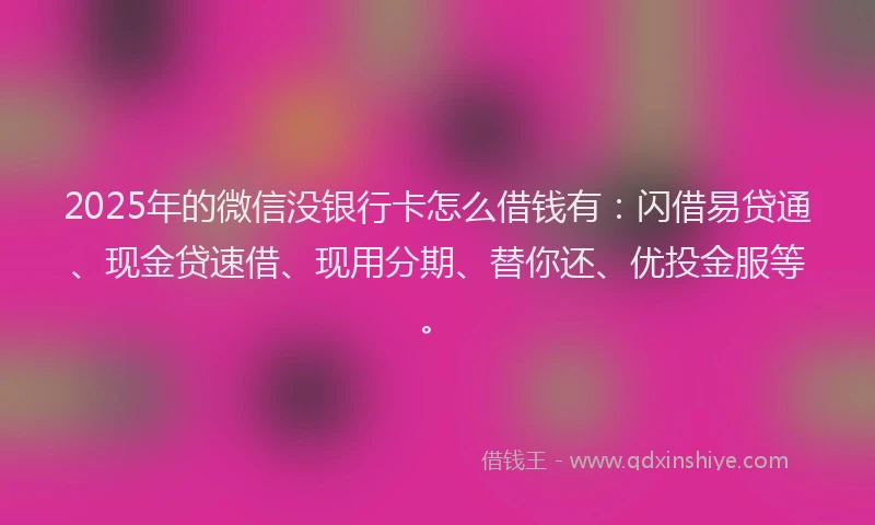 2025年的微信没银行卡怎么借钱有：闪借易贷通、现金贷速借、现用分期、替你还、优投金服等。