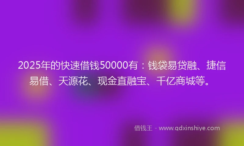 2025年的快速借钱50000有：钱袋易贷融、捷信易借、天源花、现金直融宝、千亿商城等。