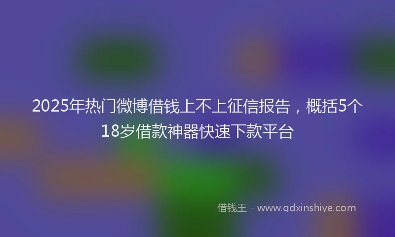 2025年热门微博借钱上不上征信报告，概括5个18岁借款神器快速下款平台
