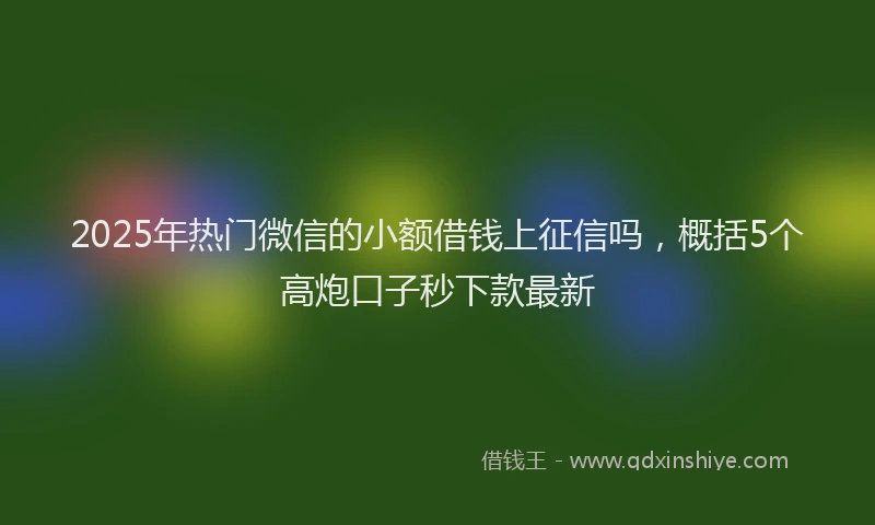 2025年热门微信的小额借钱上征信吗，概括5个高炮口子秒下款最新