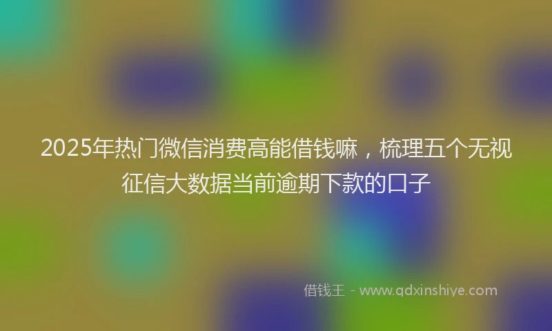 2025年热门微信消费高能借钱嘛，梳理五个无视征信大数据当前逾期下款的口子