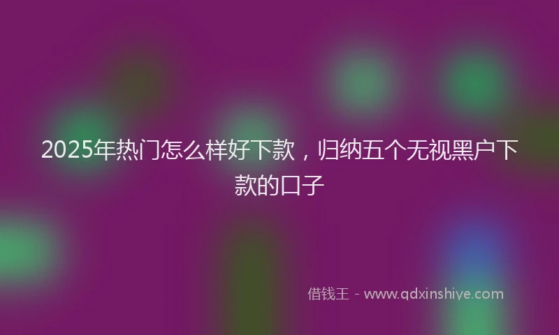 2025年热门怎么样好下款，归纳五个无视黑户下款的口子