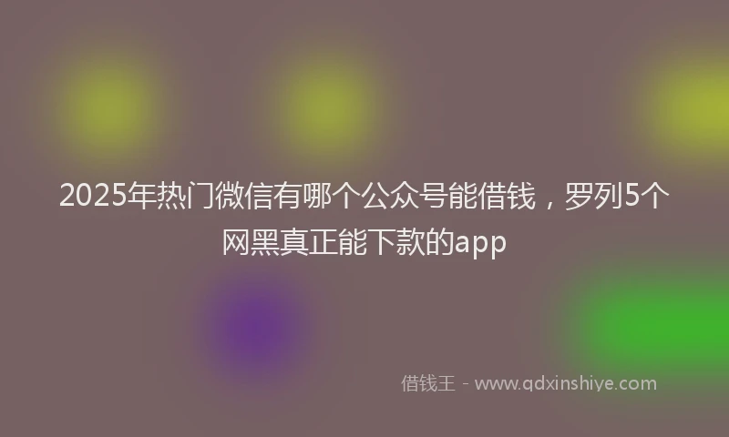 2025年热门微信有哪个公众号能借钱,罗列5个网黑真正能下款的app
