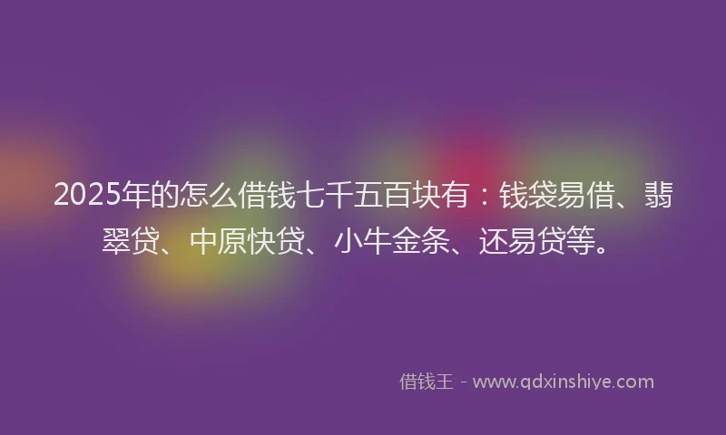 2025年的怎么借钱七千五百块有：钱袋易借、翡翠贷、中原快贷、小牛金条、还易贷等。