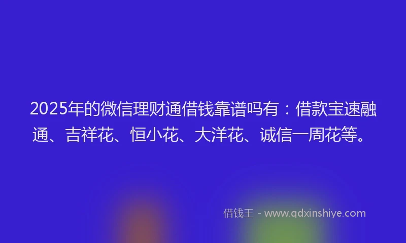 2025年的微信理财通借钱靠谱吗有：借款宝速融通、吉祥花、恒小花、大洋花、诚信一周花等。