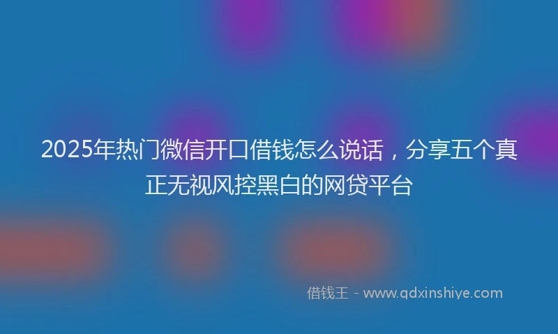 2025年热门微信开口借钱怎么说话，分享五个真正无视风控黑白的网贷平台