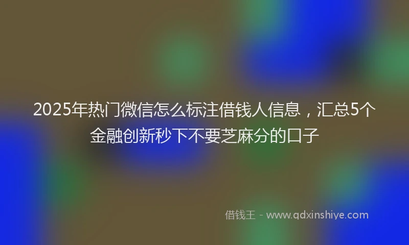 2025年热门微信怎么标注借钱人信息，汇总5个金融创新秒下不要芝麻分的口子