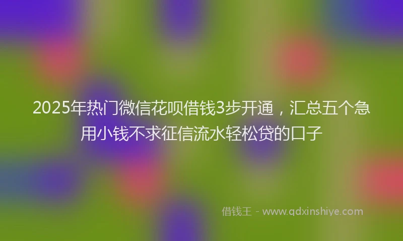 2025年热门微信花呗借钱3步开通，汇总五个急用小钱不求征信流水轻松贷的口子