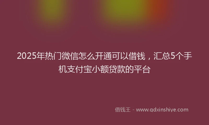 2025年热门微信怎么开通可以借钱，汇总5个手机支付宝小额贷款的平台