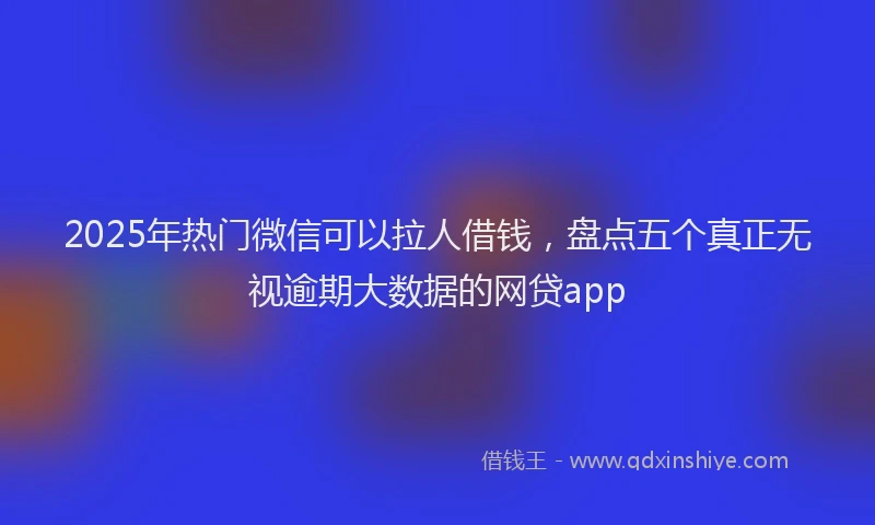 2025年热门微信可以拉人借钱，盘点五个真正无视逾期大数据的网贷app