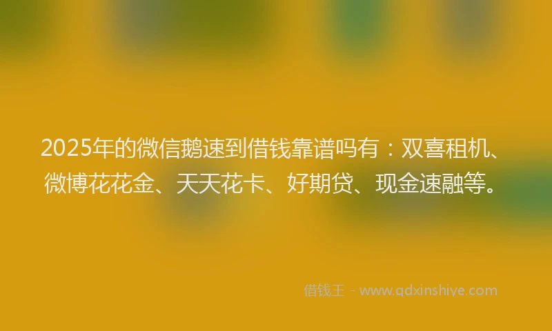 2025年的微信鹅速到借钱靠谱吗有：双喜租机、微博花花金、天天花卡、好期贷、现金速融等。