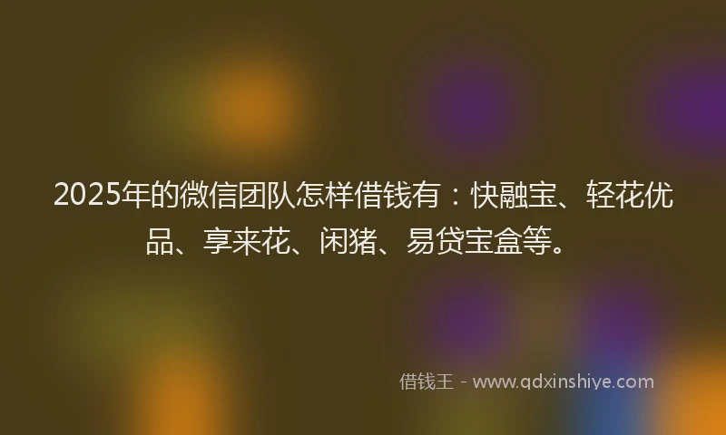 2025年的微信团队怎样借钱有：快融宝、轻花优品、享来花、闲猪、易贷宝盒等。
