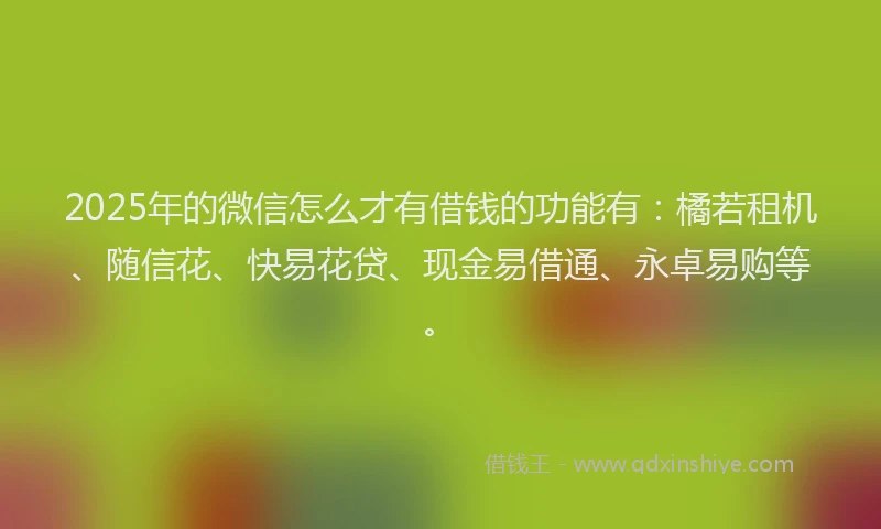 2025年的微信怎么才有借钱的功能有：橘若租机、随信花、快易花贷、现金易借通、永卓易购等。
