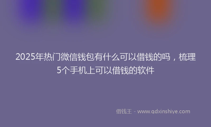 2025年热门微信钱包有什么可以借钱的吗，梳理5个手机上可以借钱的软件