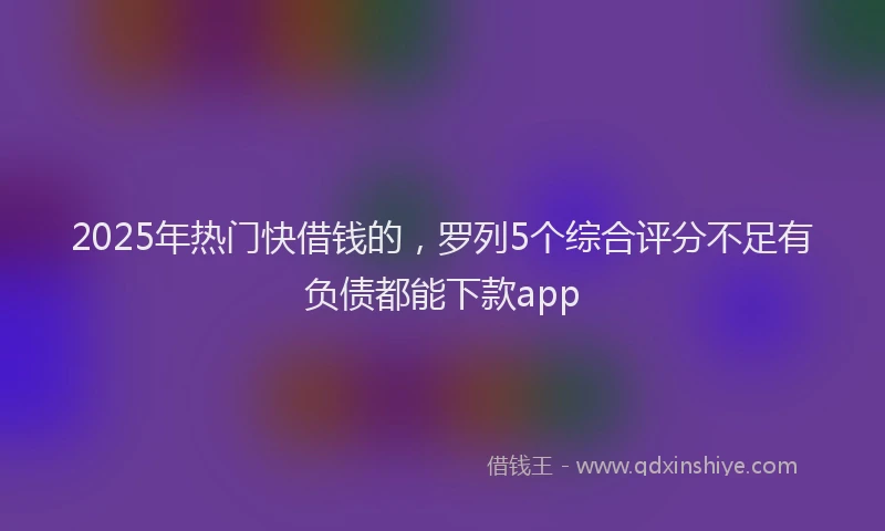 2025年热门快借钱的，罗列5个综合评分不足有负债都能下款app