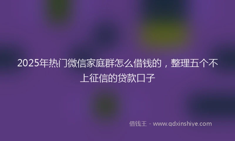 2025年热门微信家庭群怎么借钱的，整理五个不上征信的贷款口子