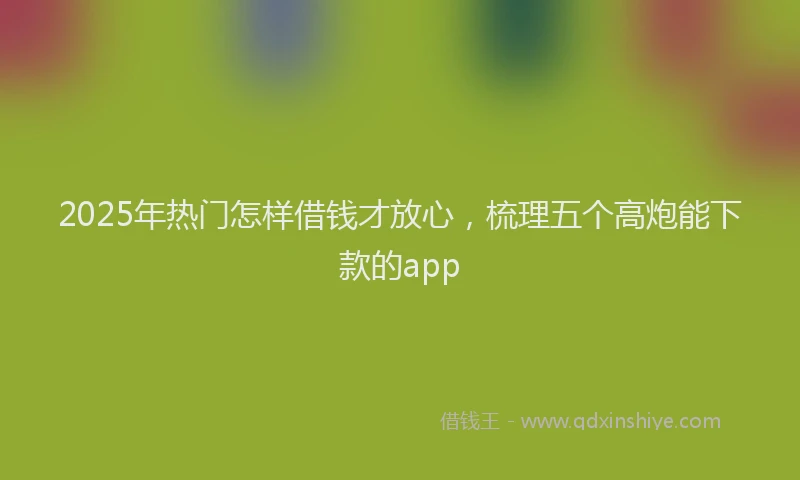 2025年热门怎样借钱才放心，梳理五个高炮能下款的app