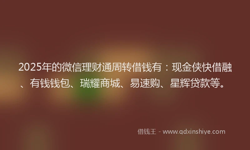 2025年的微信理财通周转借钱有：现金侠快借融、有钱钱包、瑞耀商城、易速购、星辉贷款等。