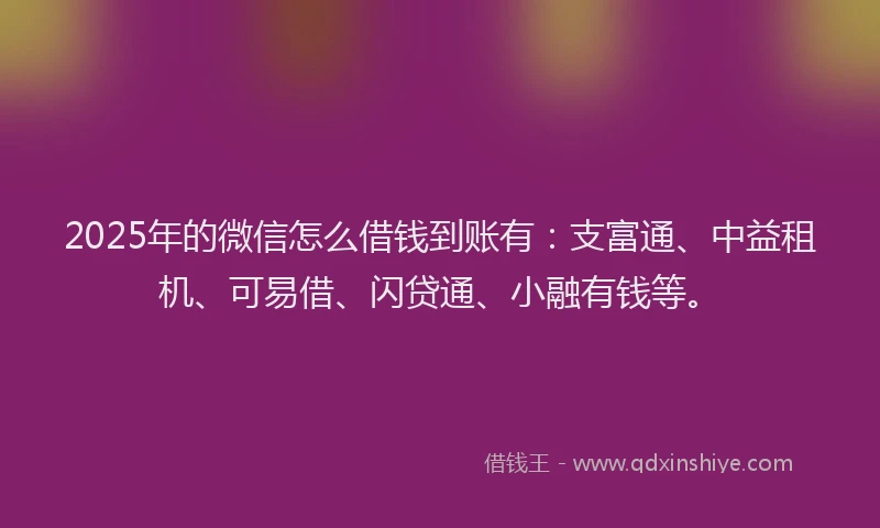 2025年的微信怎么借钱到账有：支富通、中益租机、可易借、闪贷通、小融有钱等。