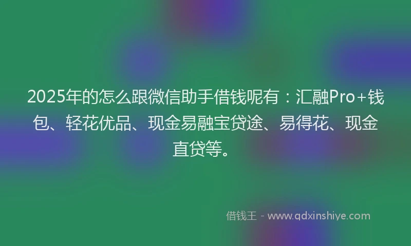 2025年的怎么跟微信助手借钱呢有：汇融Pro+钱包、轻花优品、现金易融宝贷途、易得花、现金直贷等。