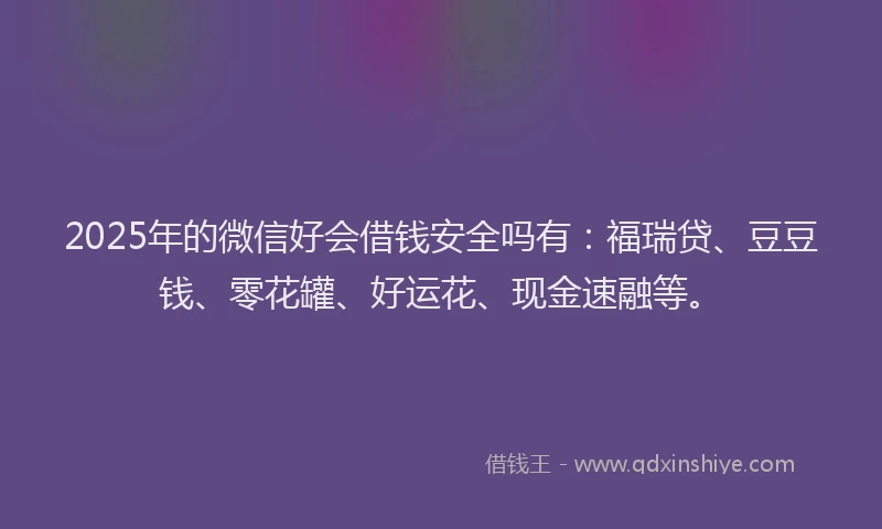 2025年的微信好会借钱安全吗有：福瑞贷、豆豆钱、零花罐、好运花、现金速融等。