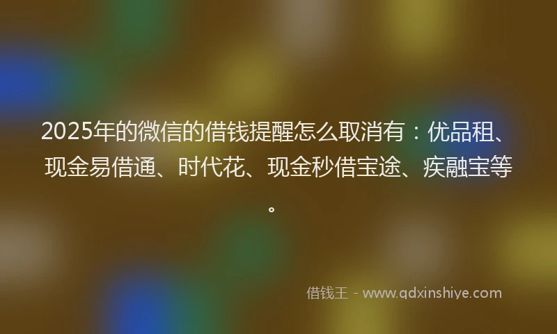 2025年的微信的借钱提醒怎么取消有：优品租、现金易借通、时代花、现金秒借宝途、疾融宝等。