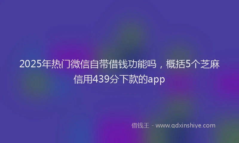 2025年热门微信自带借钱功能吗，概括5个芝麻信用439分下款的app