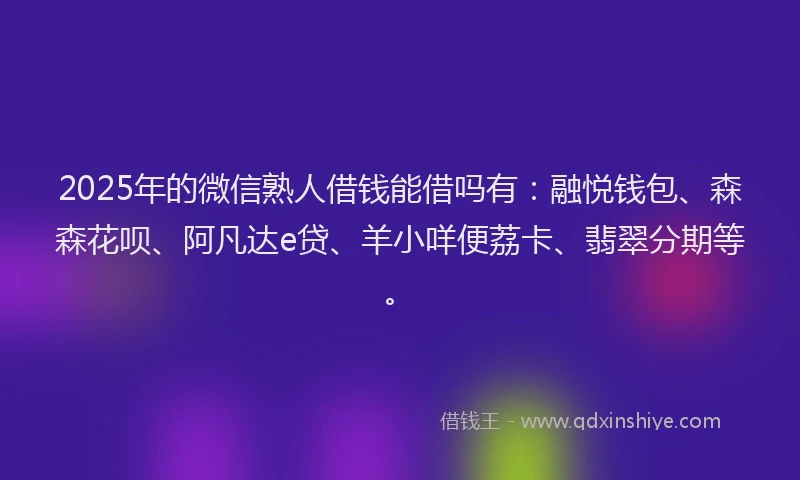 2025年的微信熟人借钱能借吗有：融悦钱包、森森花呗、阿凡达e贷、羊小咩便荔卡、翡翠分期等。