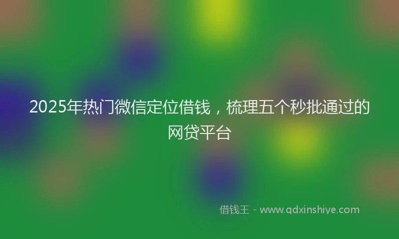 2025年热门微信定位借钱，梳理五个秒批通过的网贷平台