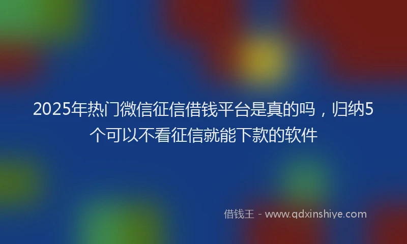2025年热门微信征信借钱平台是真的吗，归纳5个可以不看征信就能下款的软件