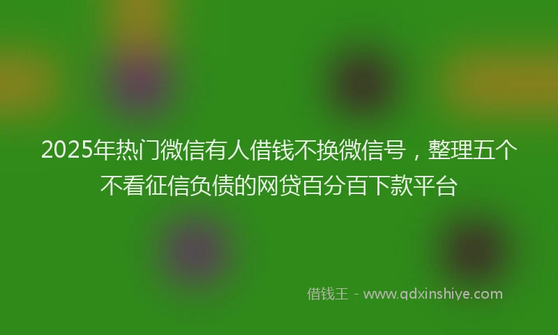 2025年热门微信有人借钱不换微信号，整理五个不看征信负债的网贷百分百下款平台