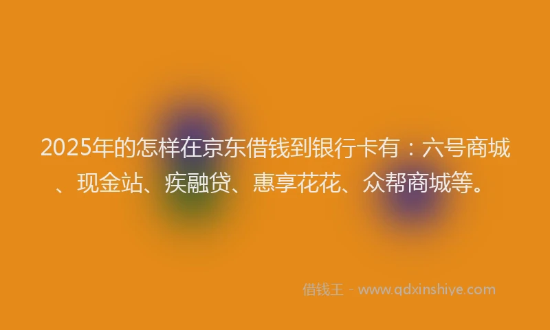 2025年的怎样在京东借钱到银行卡有：六号商城、现金站、疾融贷、惠享花花、众帮商城等。