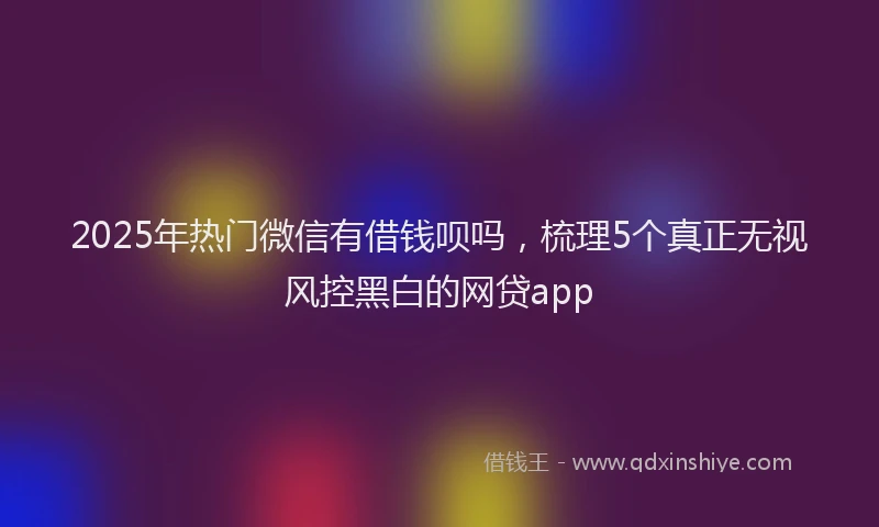 2025年热门微信有借钱呗吗，梳理5个真正无视风控黑白的网贷app