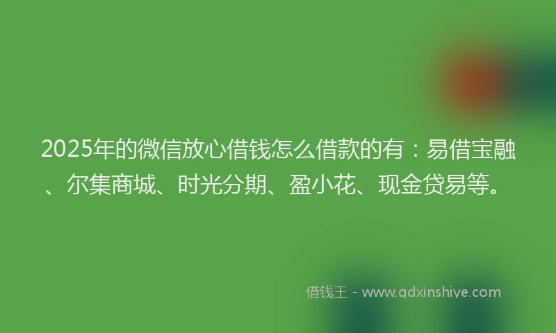 2025年的微信放心借钱怎么借款的有：易借宝融、尔集商城、时光分期、盈小花、现金贷易等。