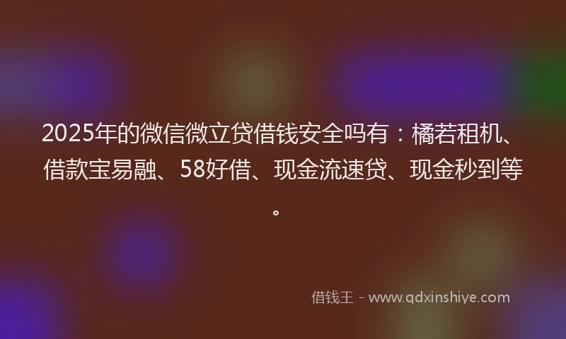 2025年的微信微立贷借钱安全吗有：橘若租机、借款宝易融、58好借、现金流速贷、现金秒到等。
