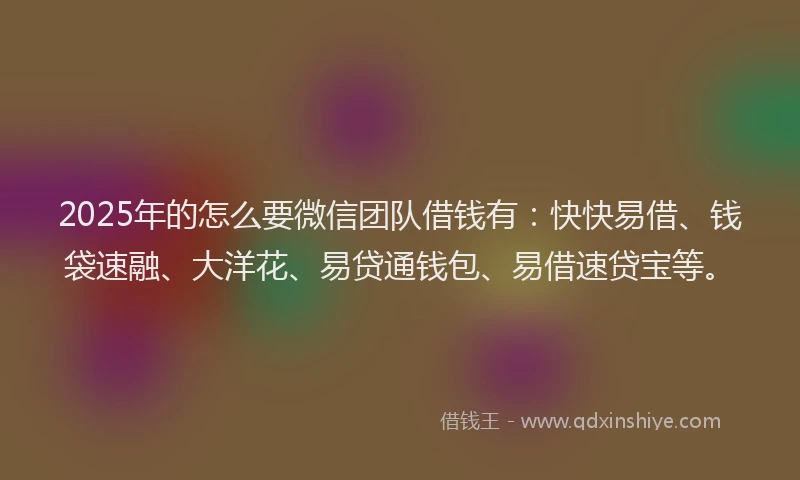 2025年的怎么要微信团队借钱有：快快易借、钱袋速融、大洋花、易贷通钱包、易借速贷宝等。
