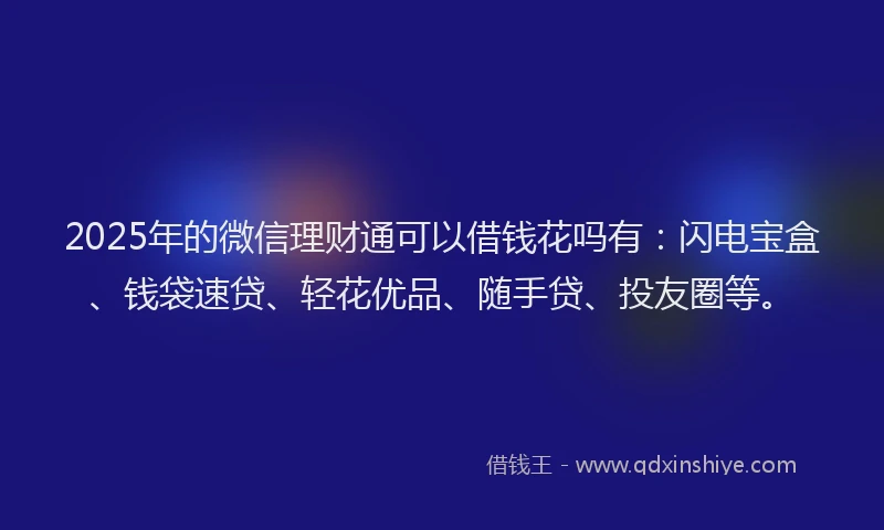2025年的微信理财通可以借钱花吗有：闪电宝盒、钱袋速贷、轻花优品、随手贷、投友圈等。