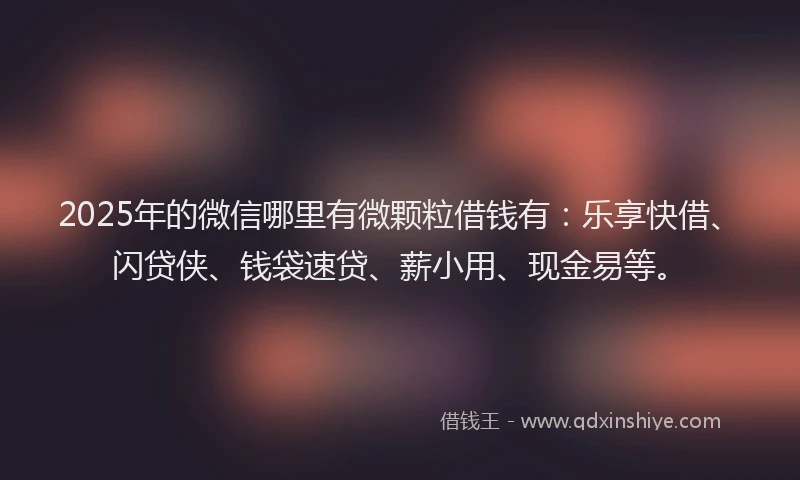 2025年的微信哪里有微颗粒借钱有：乐享快借、闪贷侠、钱袋速贷、薪小用、现金易等。