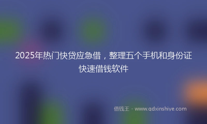 2025年热门快贷应急借，整理五个手机和身份证快速借钱软件