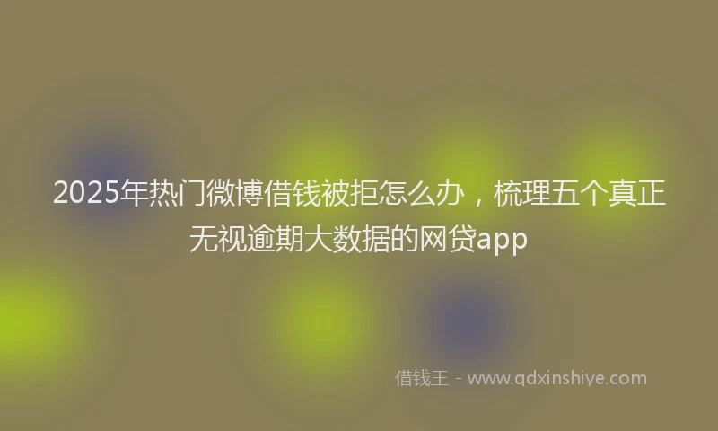 2025年热门微博借钱被拒怎么办，梳理五个真正无视逾期大数据的网贷app