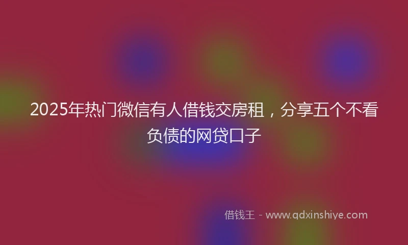 2025年热门微信有人借钱交房租，分享五个不看负债的网贷口子
