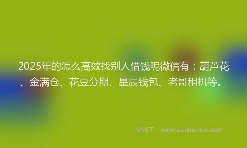 2025年的怎么高效找别人借钱呢微信有：葫芦花、金满仓、花豆分期、星辰钱包、老哥租机等。