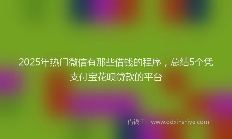 2025年热门微信有那些借钱的程序，总结5个凭支付宝花呗贷款的平台