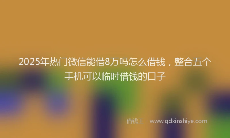 2025年热门微信能借8万吗怎么借钱，整合五个手机可以临时借钱的口子